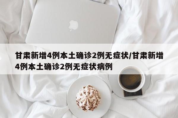 甘肃新增4例本土确诊2例无症状/甘肃新增4例本土确诊2例无症状病例