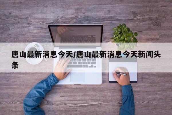 唐山最新消息今天/唐山最新消息今天新闻头条