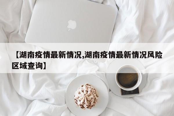 【湖南疫情最新情况,湖南疫情最新情况风险区域查询】