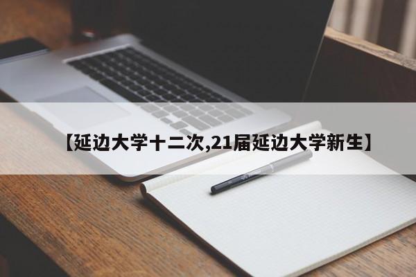 【延边大学十二次,21届延边大学新生】