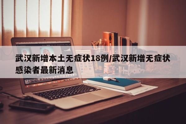 武汉新增本土无症状18例/武汉新增无症状感染者最新消息