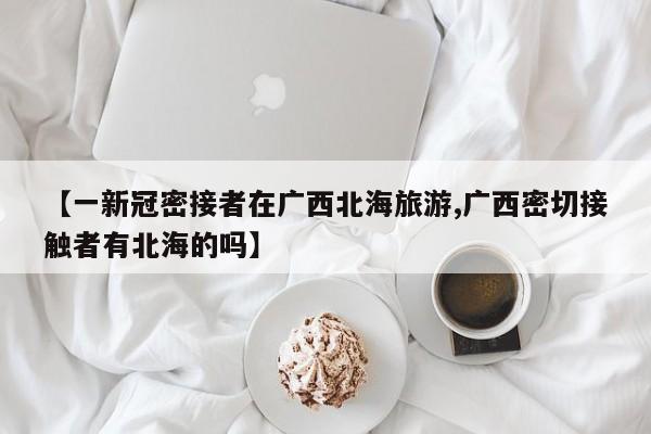 【一新冠密接者在广西北海旅游,广西密切接触者有北海的吗】