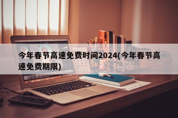 今年春节高速免费时间2024(今年春节高速免费期限)