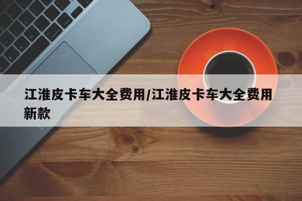 江淮皮卡车大全费用/江淮皮卡车大全费用 新款