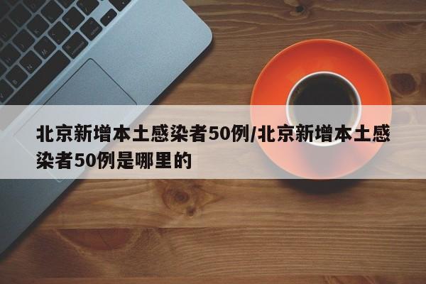 北京新增本土感染者50例/北京新增本土感染者50例是哪里的