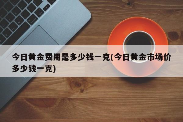 今日黄金费用是多少钱一克(今日黄金市场价多少钱一克)
