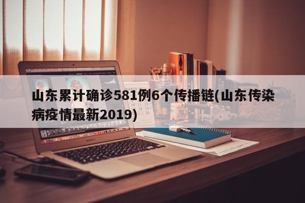 山东累计确诊581例6个传播链(山东传染病疫情最新2019)