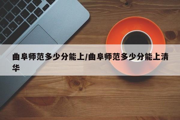 曲阜师范多少分能上/曲阜师范多少分能上清华