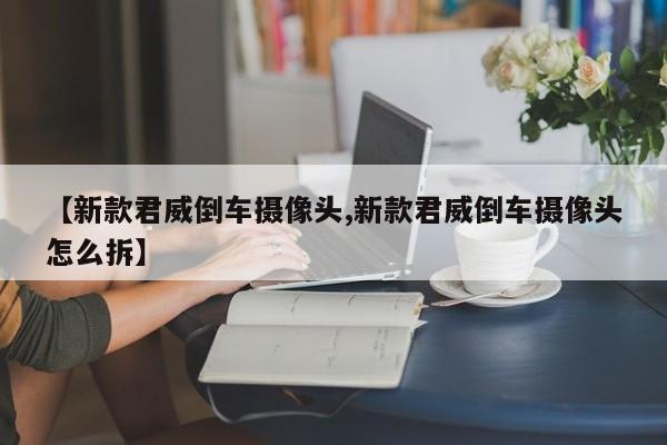 【新款君威倒车摄像头,新款君威倒车摄像头怎么拆】