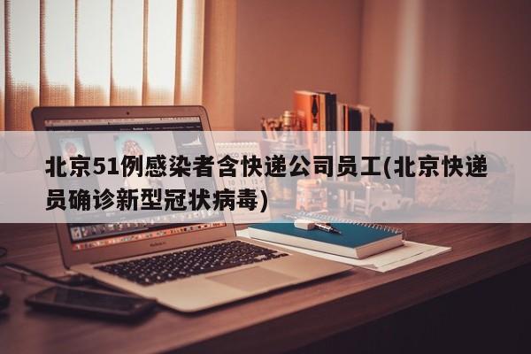北京51例感染者含快递公司员工(北京快递员确诊新型冠状病毒)