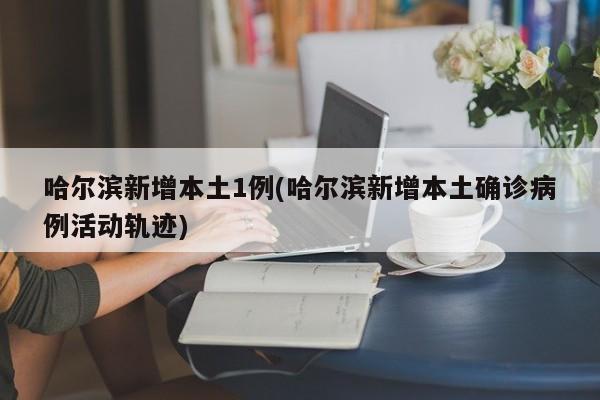 哈尔滨新增本土1例(哈尔滨新增本土确诊病例活动轨迹)