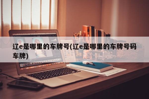 辽e是哪里的车牌号(辽e是哪里的车牌号码车牌)