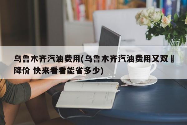 乌鲁木齐汽油费用(乌鲁木齐汽油费用又双叒降价 快来看看能省多少)