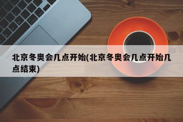 北京冬奥会几点开始(北京冬奥会几点开始几点结束)