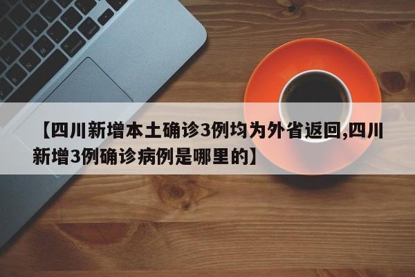 【四川新增本土确诊3例均为外省返回,四川新增3例确诊病例是哪里的】