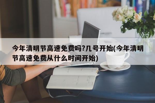 今年清明节高速免费吗?几号开始(今年清明节高速免费从什么时间开始)
