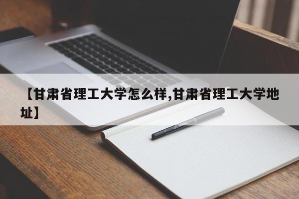 【甘肃省理工大学怎么样,甘肃省理工大学地址】