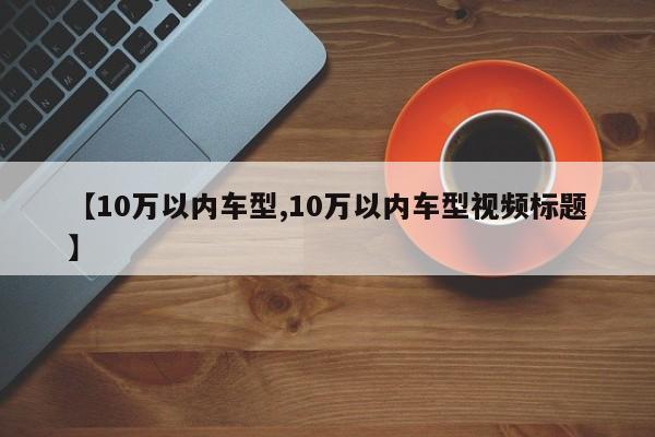 【10万以内车型,10万以内车型视频标题】