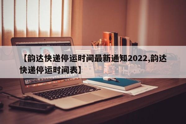 【韵达快递停运时间最新通知2022,韵达快递停运时间表】