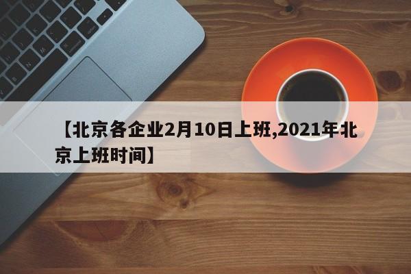 【北京各企业2月10日上班,2021年北京上班时间】