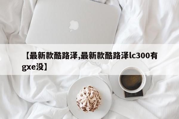 【最新款酷路泽,最新款酷路泽lc300有gxe没】