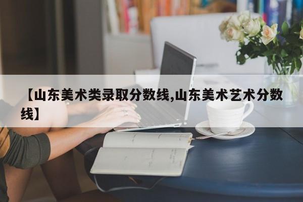 【山东美术类录取分数线,山东美术艺术分数线】