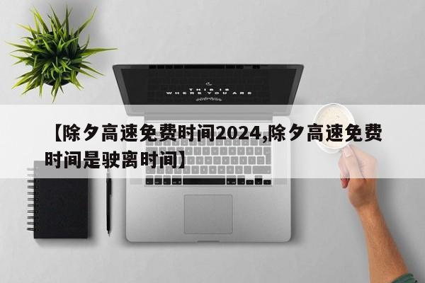 【除夕高速免费时间2024,除夕高速免费时间是驶离时间】