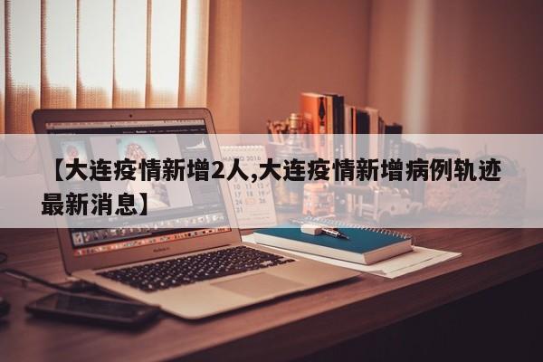 【大连疫情新增2人,大连疫情新增病例轨迹最新消息】