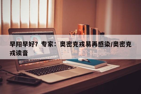 早阳早好？专家：奥密克戎易再感染/奥密克戎读音