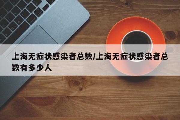 上海无症状感染者总数/上海无症状感染者总数有多少人