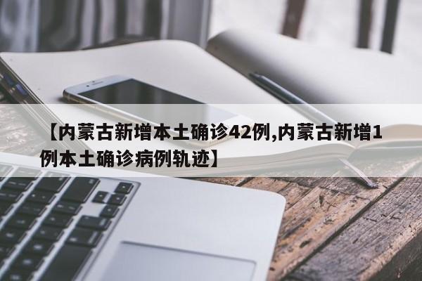 【内蒙古新增本土确诊42例,内蒙古新增1例本土确诊病例轨迹】