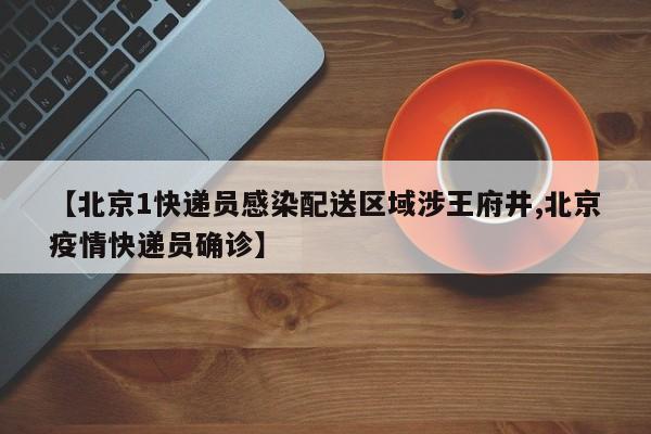 【北京1快递员感染配送区域涉王府井,北京疫情快递员确诊】