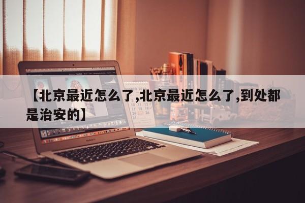 【北京最近怎么了,北京最近怎么了,到处都是治安的】