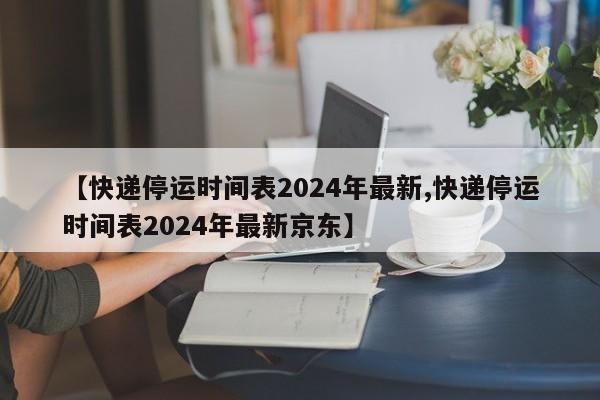 【快递停运时间表2024年最新,快递停运时间表2024年最新京东】