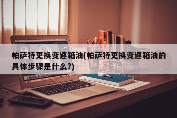 帕萨特更换变速箱油(帕萨特更换变速箱油的具体步骤是什么?)