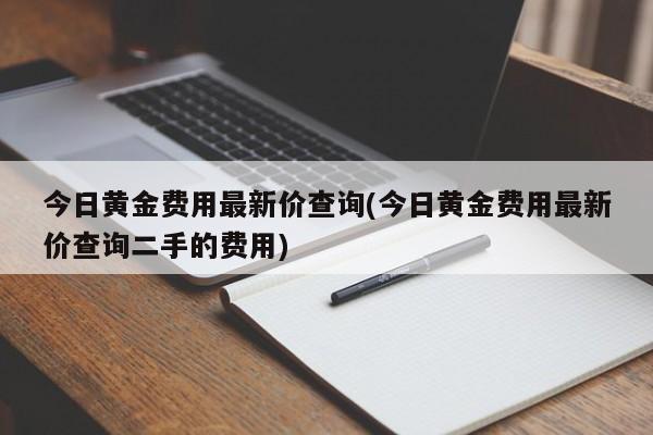 今日黄金费用最新价查询(今日黄金费用最新价查询二手的费用)