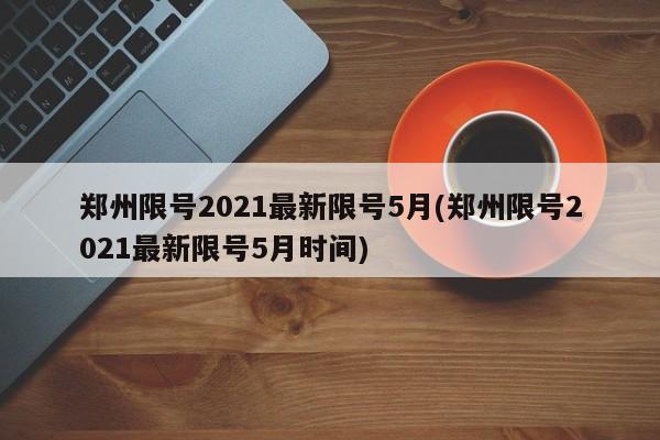 郑州限号2021最新限号5月(郑州限号2021最新限号5月时间)
