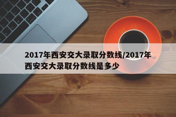2017年西安交大录取分数线/2017年西安交大录取分数线是多少
