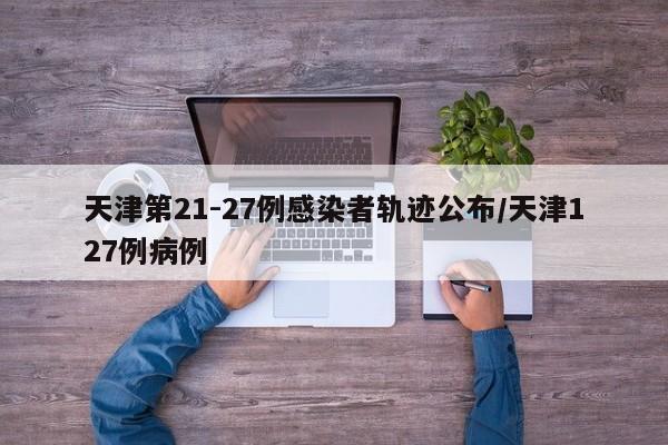 天津第21-27例感染者轨迹公布/天津127例病例