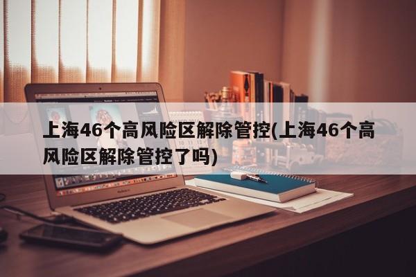 上海46个高风险区解除管控(上海46个高风险区解除管控了吗)