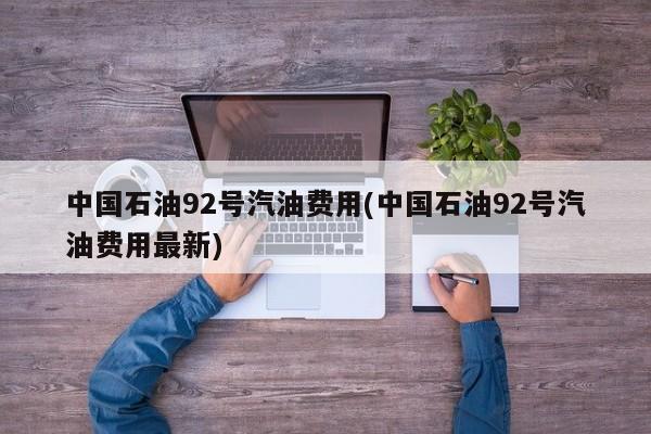 中国石油92号汽油费用(中国石油92号汽油费用最新)