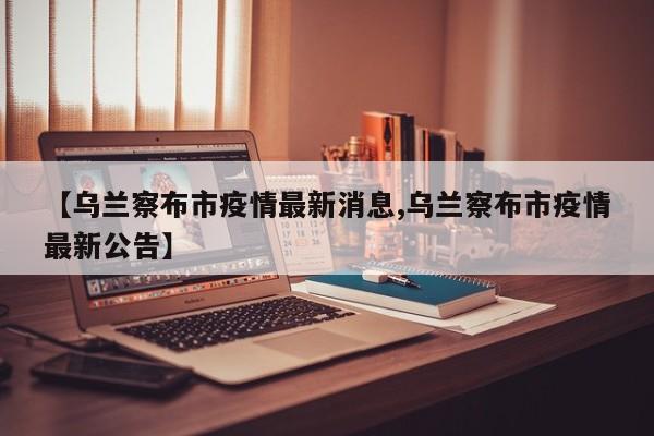 【乌兰察布市疫情最新消息,乌兰察布市疫情最新公告】