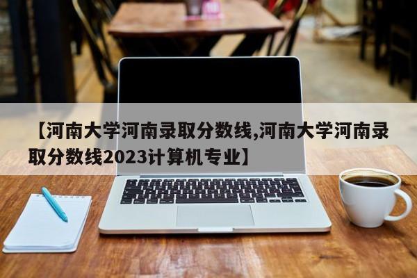 【河南大学河南录取分数线,河南大学河南录取分数线2023计算机专业】
