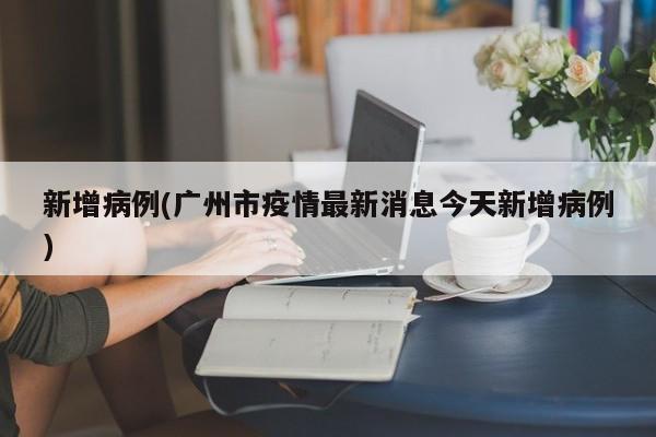 新增病例(广州市疫情最新消息今天新增病例)