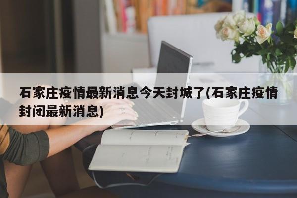 石家庄疫情最新消息今天封城了(石家庄疫情封闭最新消息)