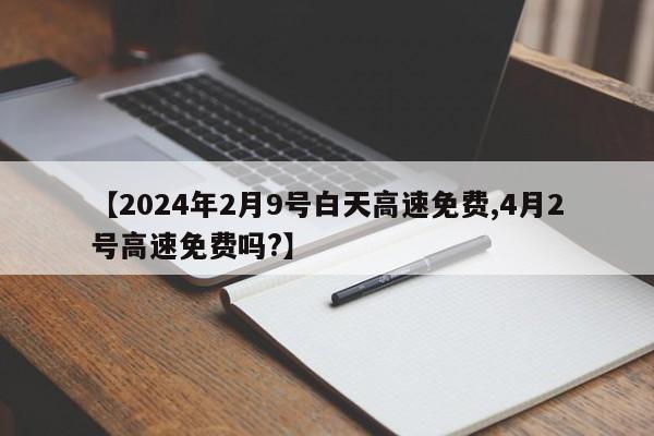 【2024年2月9号白天高速免费,4月2号高速免费吗?】
