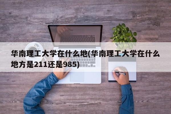 华南理工大学在什么地(华南理工大学在什么地方是211还是985)