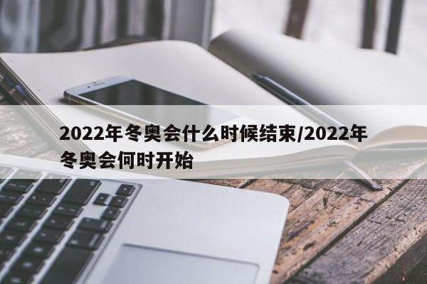 2022年冬奥会什么时候结束/2022年冬奥会何时开始