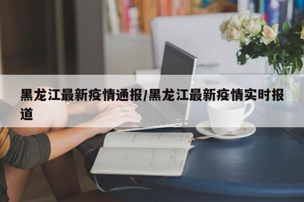 黑龙江最新疫情通报/黑龙江最新疫情实时报道