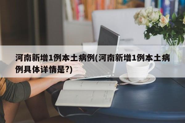 河南新增1例本土病例(河南新增1例本土病例具体详情是?)